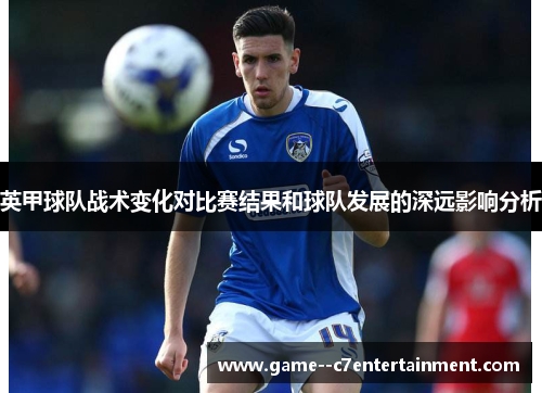 英甲球队战术变化对比赛结果和球队发展的深远影响分析 英甲球队战术变化对比赛结果和球队发展的深远影响分析
