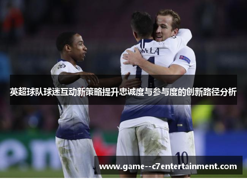 英超球队球迷互动新策略提升忠诚度与参与度的创新路径分析 英超球队球迷互动新策略提升忠诚度与参与度的创新路径分析