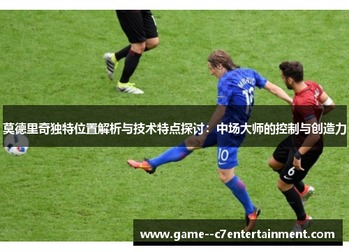 莫德里奇独特位置解析与技术特点探讨：中场大师的控制与创造力