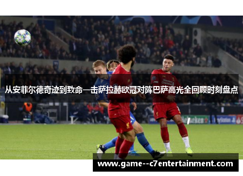 从安菲尔德奇迹到致命一击萨拉赫欧冠对阵巴萨高光全回顾时刻盘点