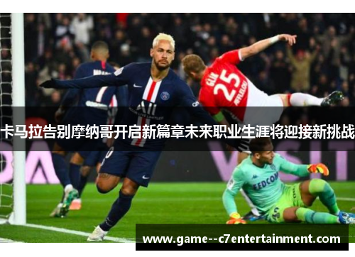 卡马拉告别摩纳哥开启新篇章未来职业生涯将迎接新挑战