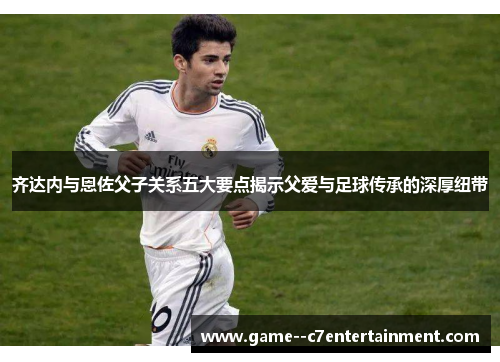 齐达内与恩佐父子关系五大要点揭示父爱与足球传承的深厚纽带